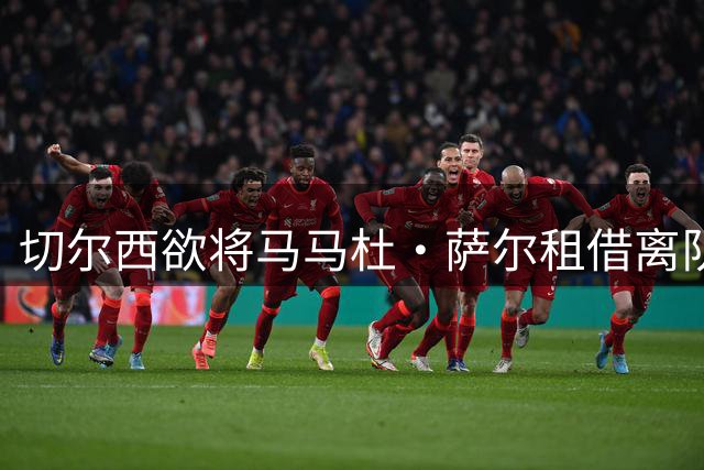 切尔西欲将马马杜·萨尔租借离队 尚未提交拉克鲁瓦报价