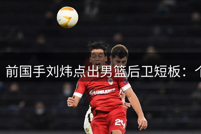 前国手刘炜点出男篮后卫短板：个人技术提升但团队配合不足