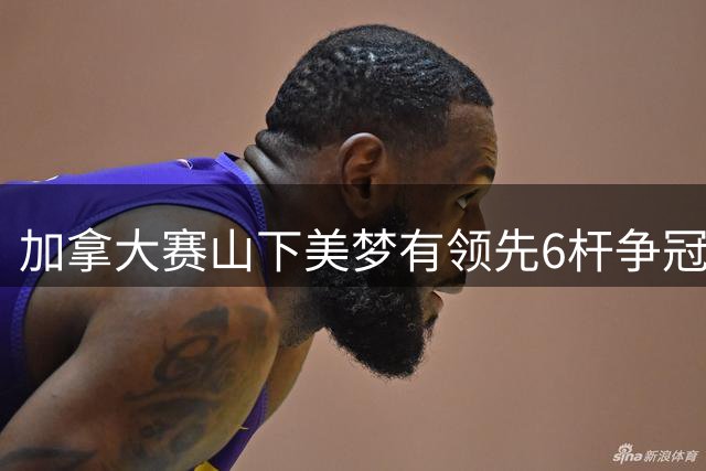 加拿大赛山下美梦有领先6杆争冠 殷若宁邓贴心T6