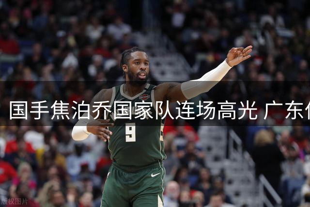 国手焦泊乔国家队连场高光 广东低迷表现另有隐情？