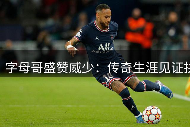 字母哥盛赞威少：传奇生涯见证拼搏精神