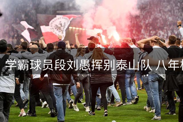 学霸球员段刘愚挥别泰山队 八年橙衣生涯画上句点