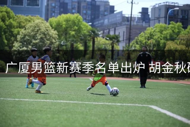 广厦男篮新赛季名单出炉 胡金秋确定留队