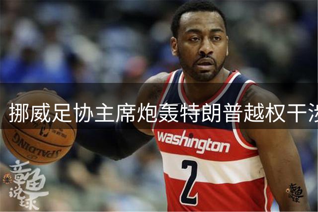 挪威足协主席炮轰特朗普越权干涉FIFA判罚 称破坏足球纪律体系