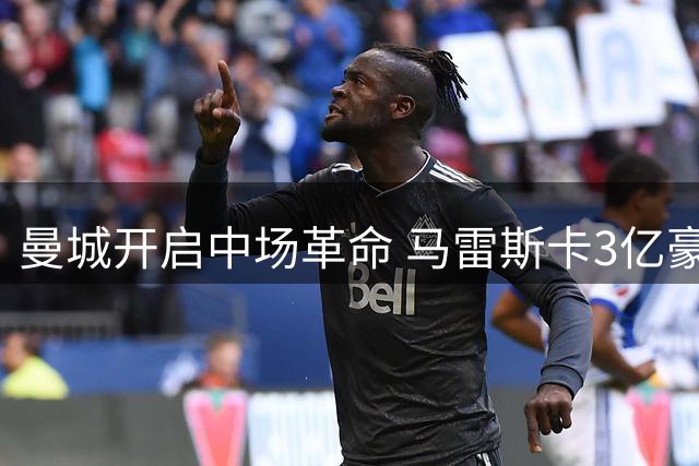 曼城开启中场革命 马雷斯卡3亿豪购重塑蓝月核心