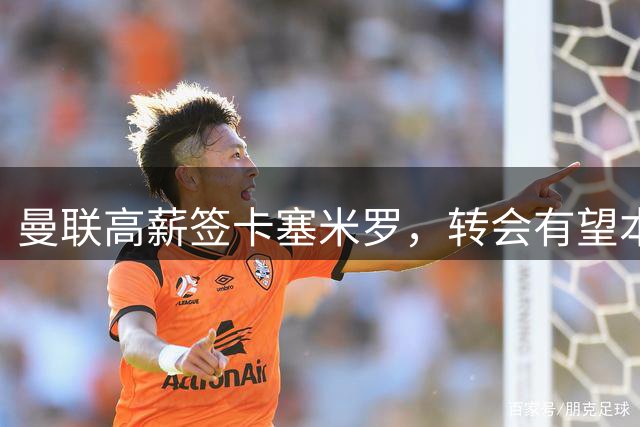 曼联高薪签卡塞米罗，转会有望本周内敲定