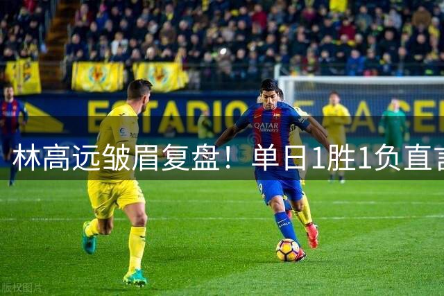 林高远皱眉复盘！单日1胜1负直言训练不足 VS莎头三局12分略显尴尬