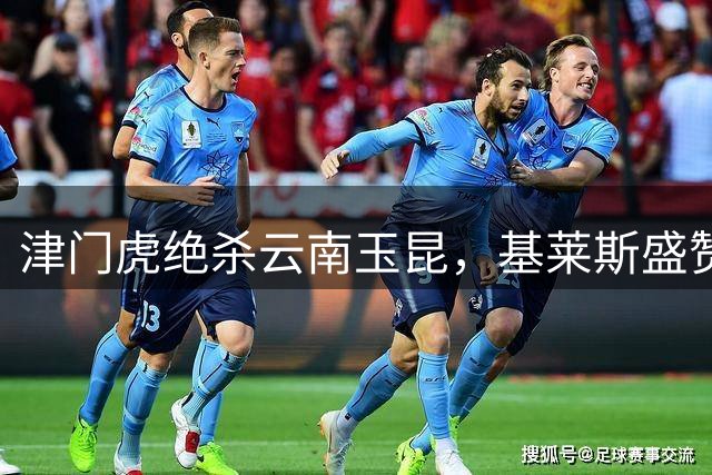 津门虎绝杀云南玉昆，基莱斯盛赞天津队精神与球迷力量