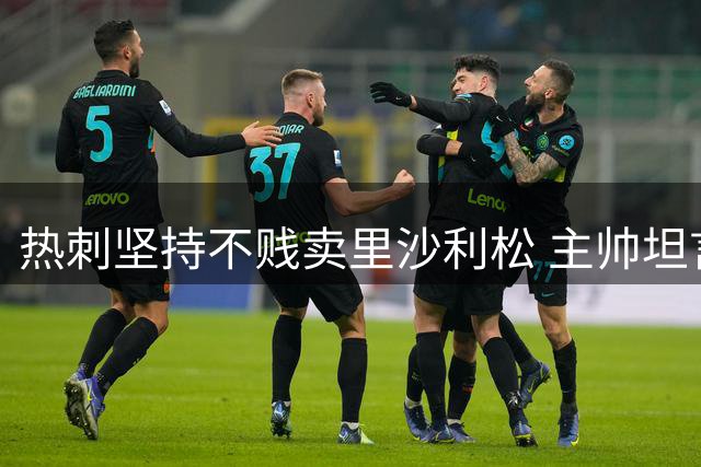 热刺坚持不贱卖里沙利松 主帅坦言球员未来仍存变数