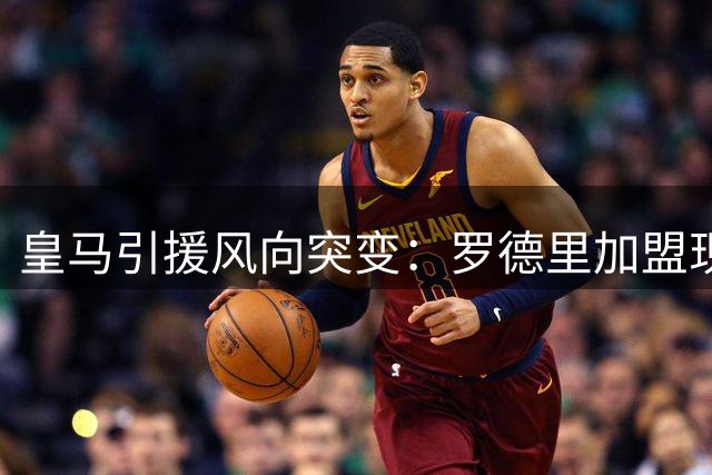 皇马引援风向突变：罗德里加盟现转机 健康隐忧成关键变量