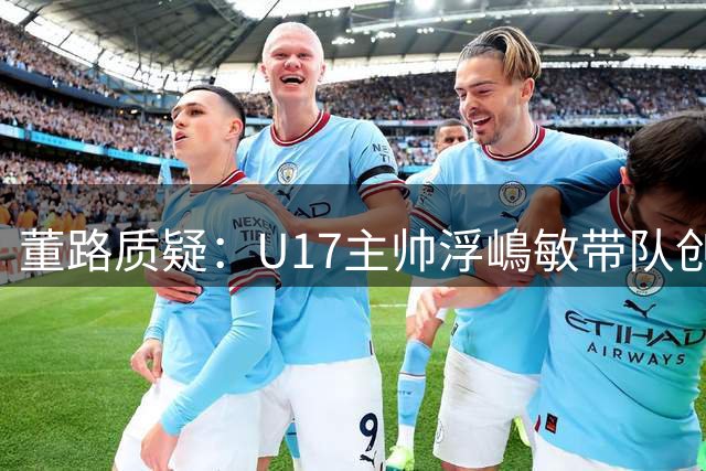 董路质疑：U17主帅浮嶋敏带队创佳绩仍难逃下课命运？