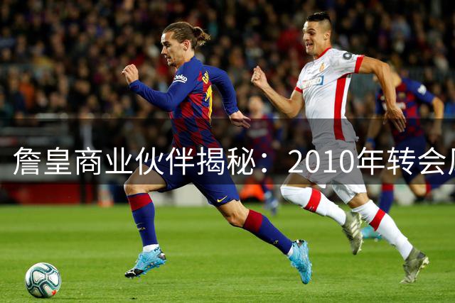 詹皇商业伙伴揭秘：2010年转会风波背后真相