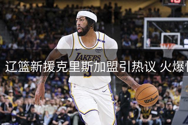 辽篮新援克里斯加盟引热议 火爆性格曾与杨鸣爆发激烈冲突