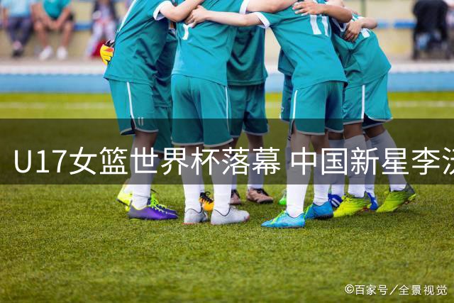 U17女篮世界杯落幕 中国新星李沅珊包揽得分王并跻身最佳阵容